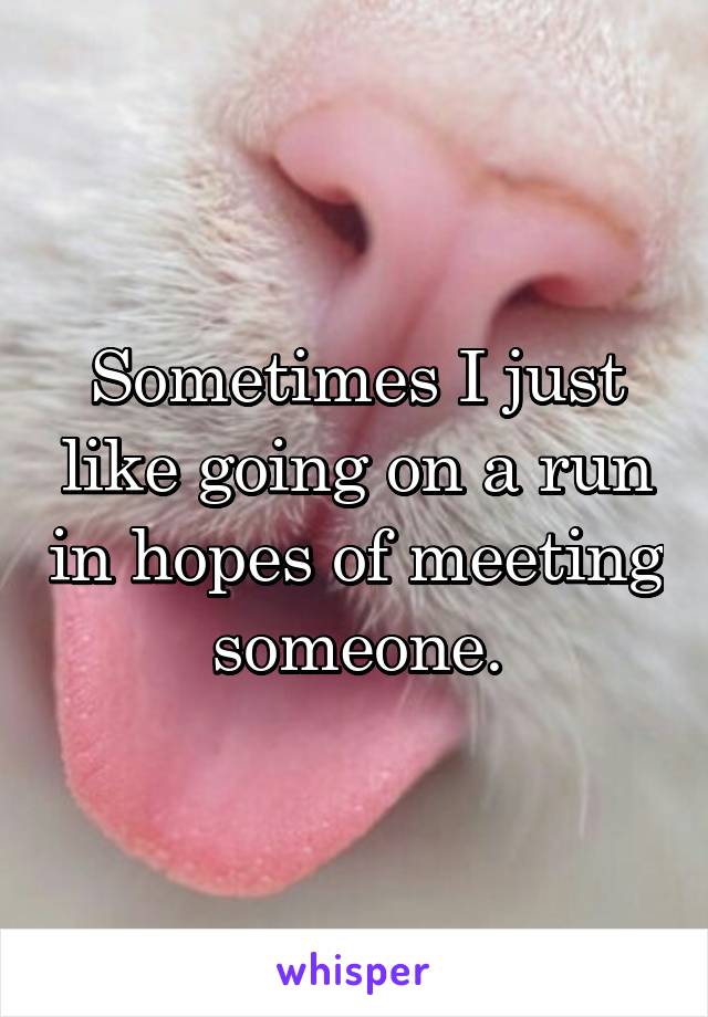 Sometimes I just like going on a run in hopes of meeting someone.