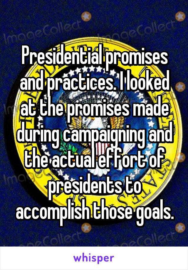 Presidential promises and practices. I looked at the promises made during campaigning and the actual effort of presidents to accomplish those goals.