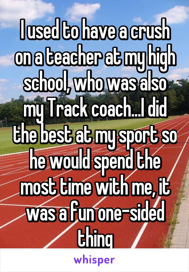 I used to have a crush on a teacher at my high school, who was also my Track coach...I did the best at my sport so he would spend the most time with me, it was a fun one-sided thing