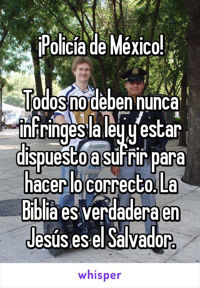 ¡Policía de México!

Todos no deben nunca infringes la ley y estar dispuesto a sufrir para hacer lo correcto. La Biblia es verdadera en Jesús es el Salvador.