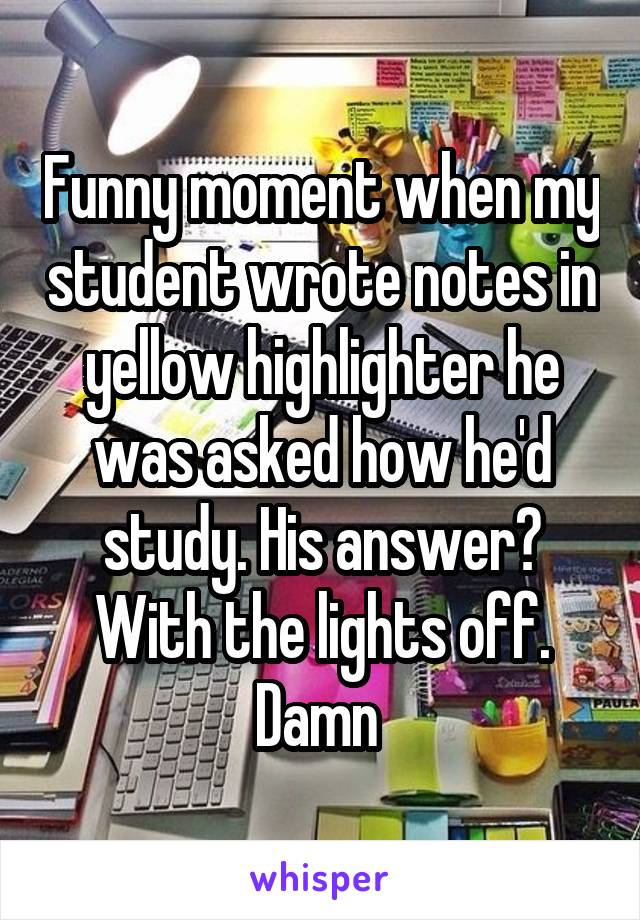 Funny moment when my student wrote notes in yellow highlighter he was asked how he'd study. His answer?
With the lights off. Damn 