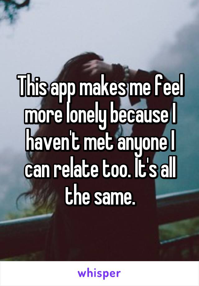 This app makes me feel more lonely because I haven't met anyone I can relate too. It's all the same.