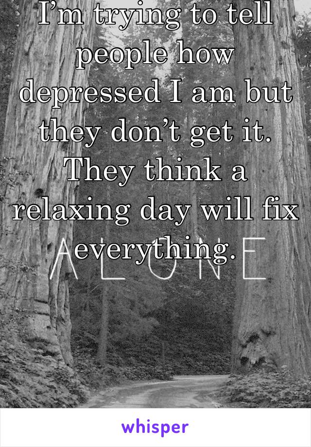 I’m trying to tell people how depressed I am but they don’t get it. They think a relaxing day will fix everything. 
