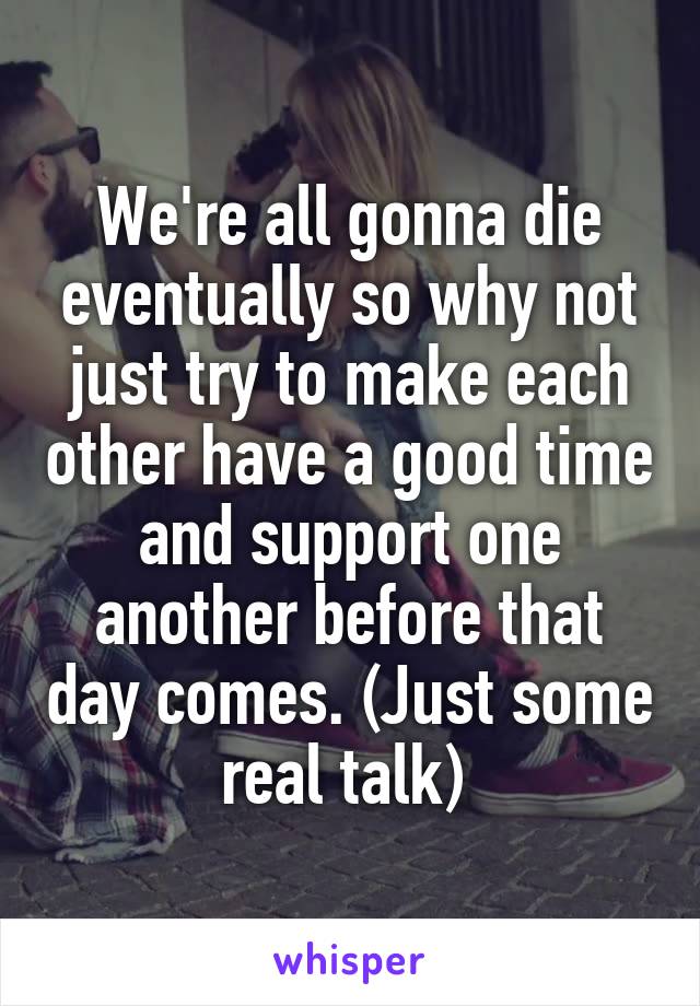 We're all gonna die eventually so why not just try to make each other have a good time and support one another before that day comes. (Just some real talk) 