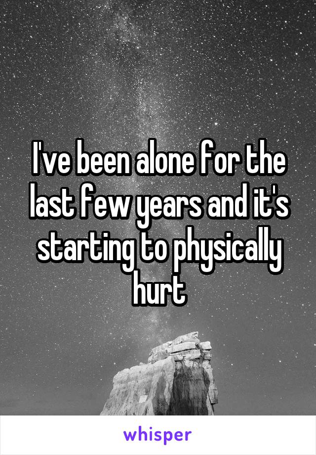 I've been alone for the last few years and it's starting to physically hurt