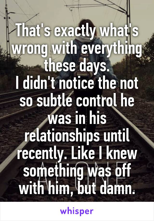 That's exactly what's wrong with everything these days.
I didn't notice the not so subtle control he was in his relationships until recently. Like I knew something was off with him, but damn.