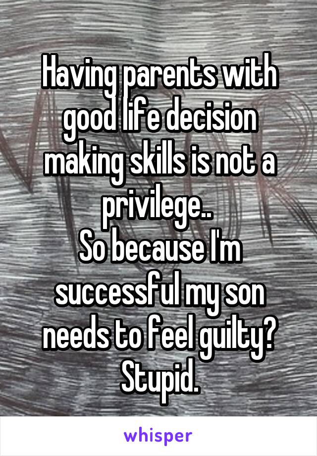 Having parents with good life decision making skills is not a privilege.. 
So because I'm successful my son needs to feel guilty? Stupid.