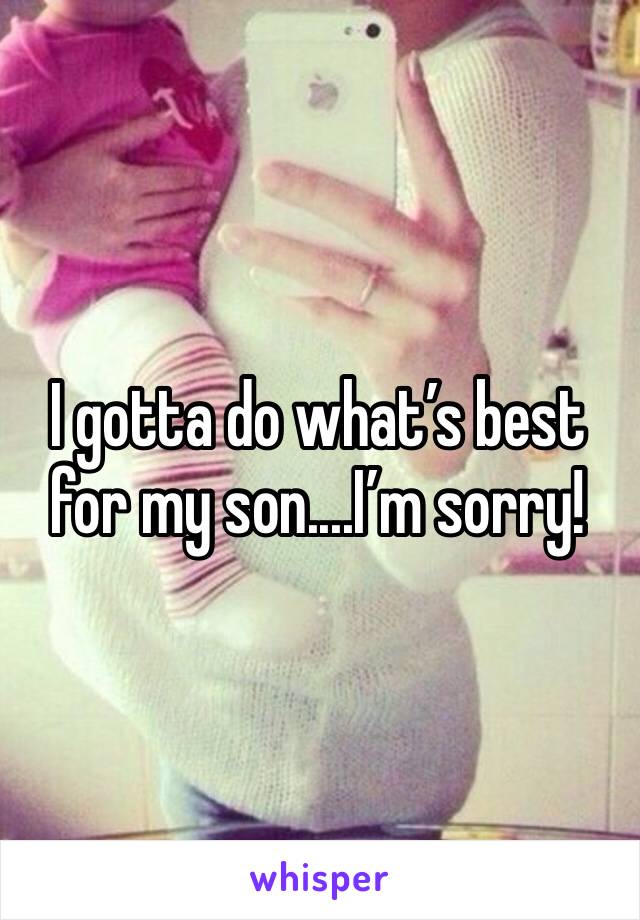 I gotta do what’s best for my son....I’m sorry!