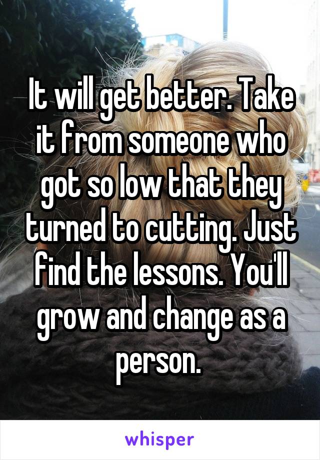 It will get better. Take it from someone who got so low that they turned to cutting. Just find the lessons. You'll grow and change as a person. 