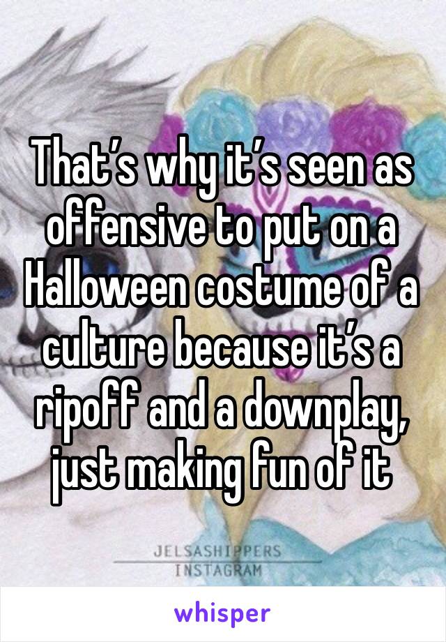 That’s why it’s seen as offensive to put on a Halloween costume of a culture because it’s a ripoff and a downplay, just making fun of it