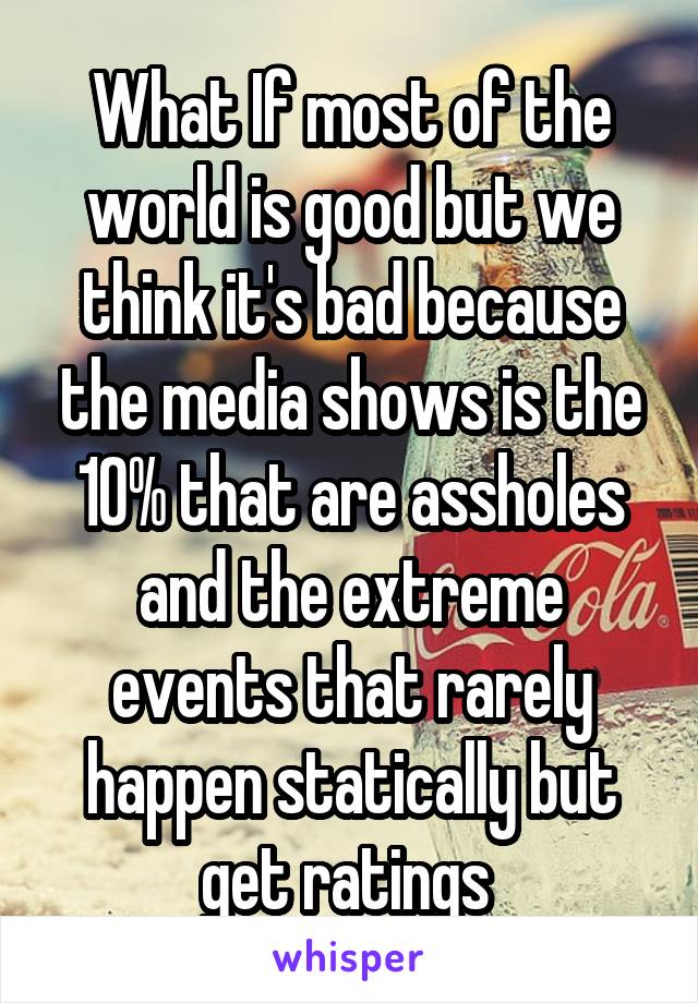 What If most of the world is good but we think it's bad because the media shows is the 10% that are assholes and the extreme events that rarely happen statically but get ratings 