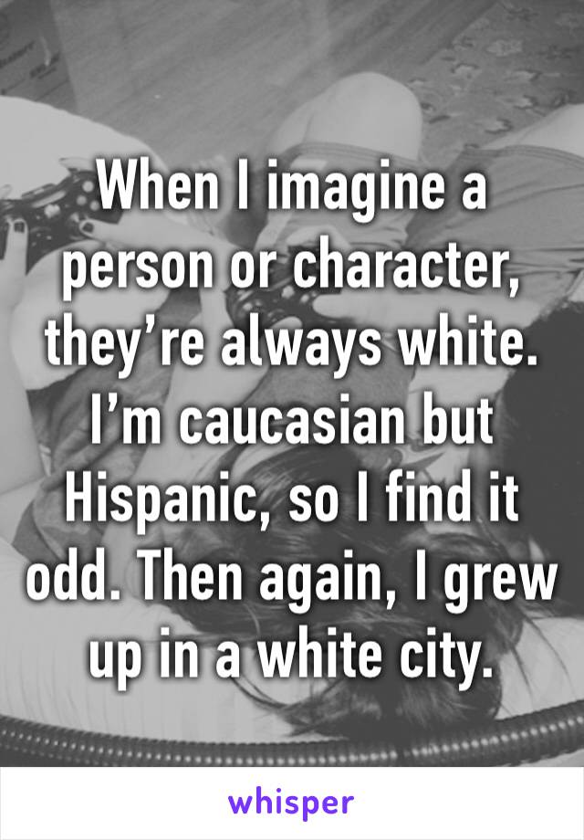 When I imagine a person or character, they’re always white. I’m caucasian but Hispanic, so I find it odd. Then again, I grew up in a white city.