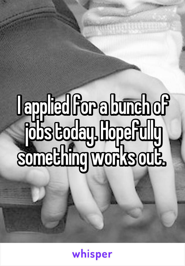 I applied for a bunch of jobs today. Hopefully something works out. 