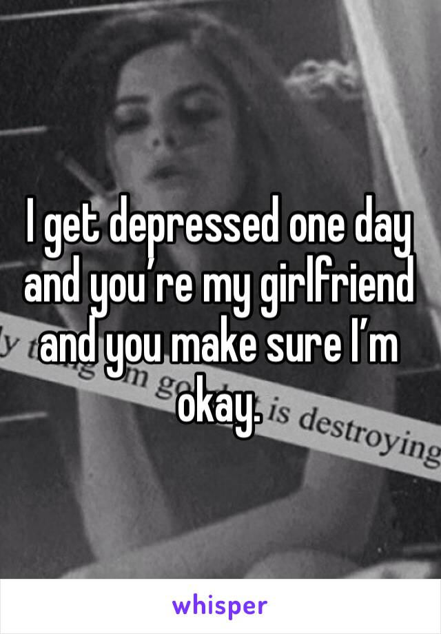 I get depressed one day and you’re my girlfriend and you make sure I’m okay.