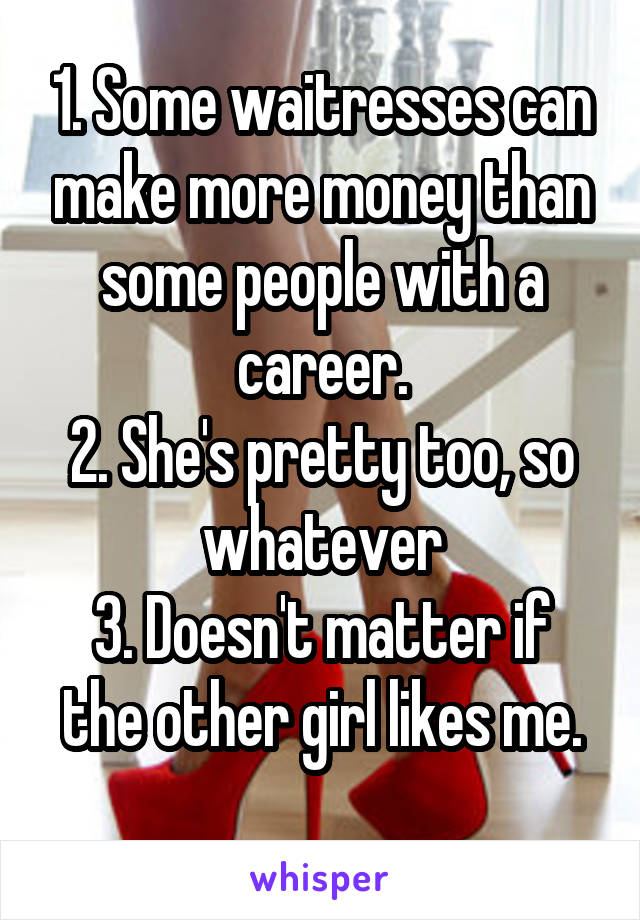 1. Some waitresses can make more money than some people with a career.
2. She's pretty too, so whatever
3. Doesn't matter if the other girl likes me.
