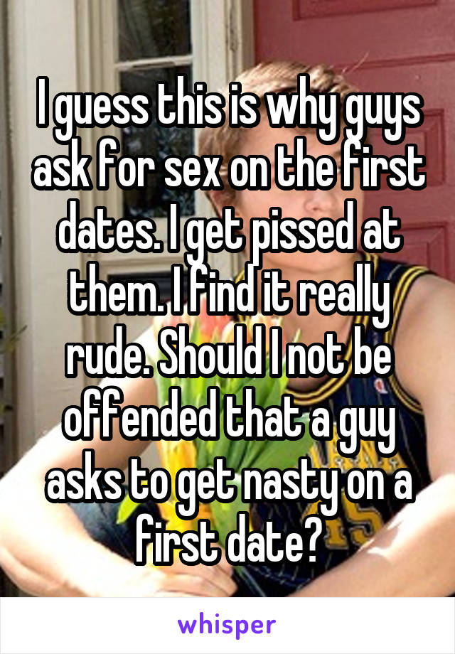 I guess this is why guys ask for sex on the first dates. I get pissed at them. I find it really rude. Should I not be offended that a guy asks to get nasty on a first date?