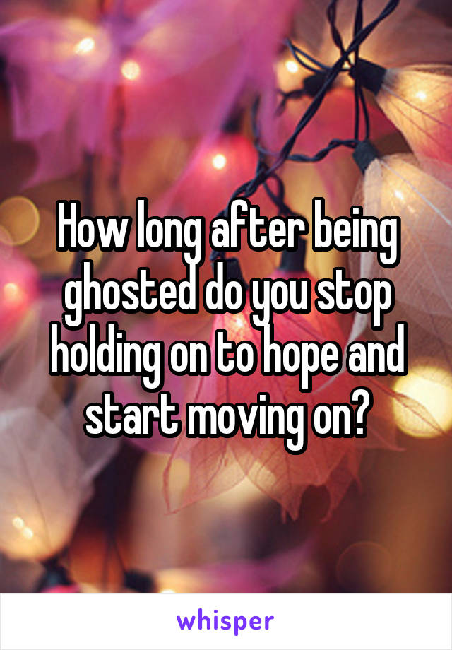 How long after being ghosted do you stop holding on to hope and start moving on?