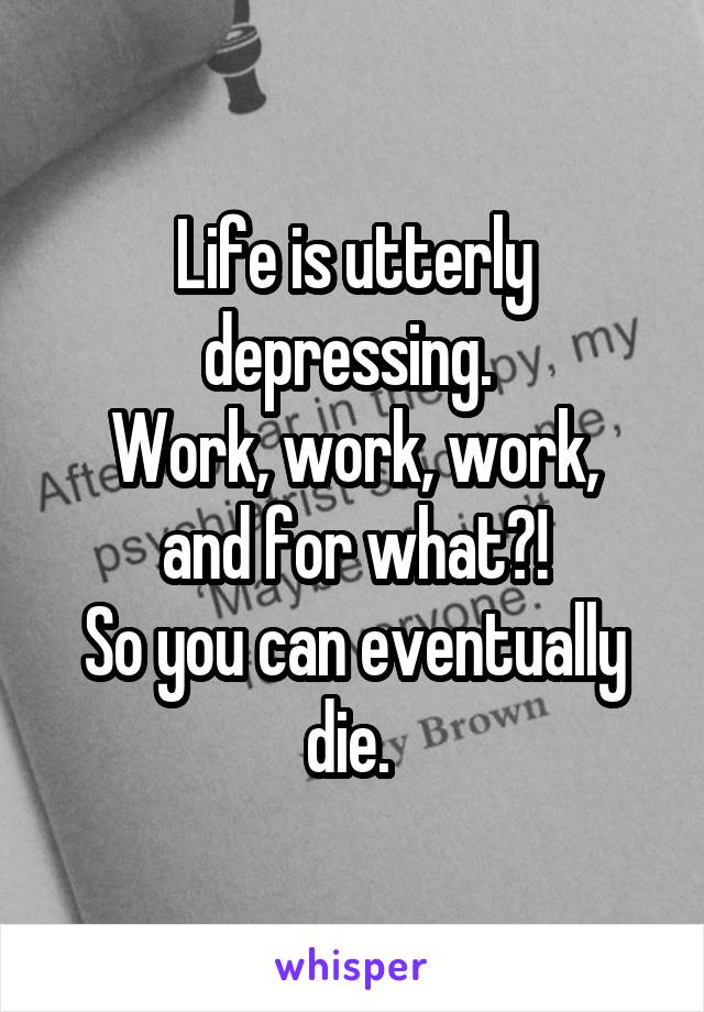 Life is utterly depressing. 
Work, work, work, and for what?!
So you can eventually die. 