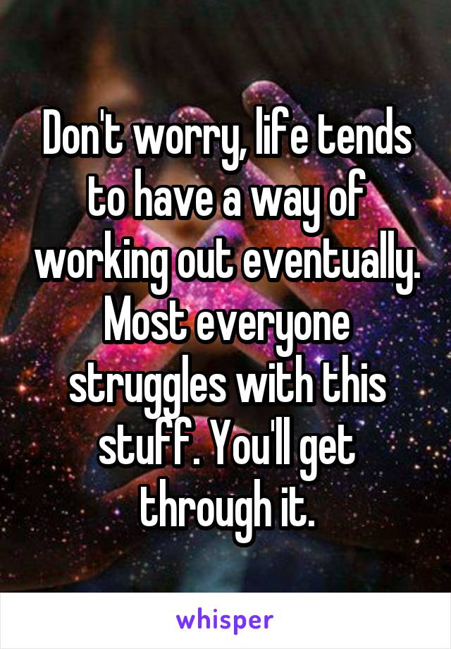 Don't worry, life tends to have a way of working out eventually. Most everyone struggles with this stuff. You'll get through it.