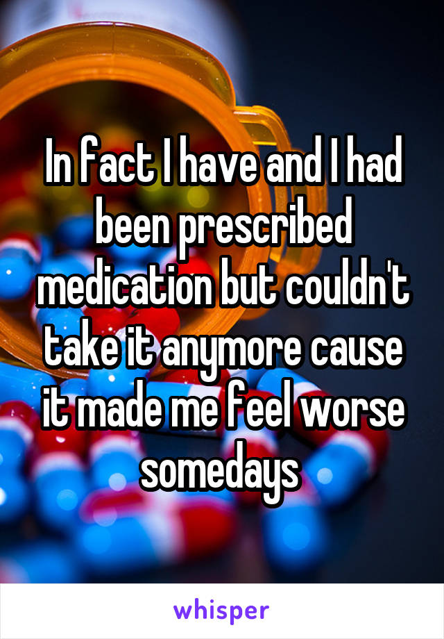In fact I have and I had been prescribed medication but couldn't take it anymore cause it made me feel worse somedays 