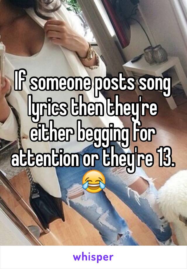 If someone posts song lyrics then they're either begging for attention or they're 13. 😂
