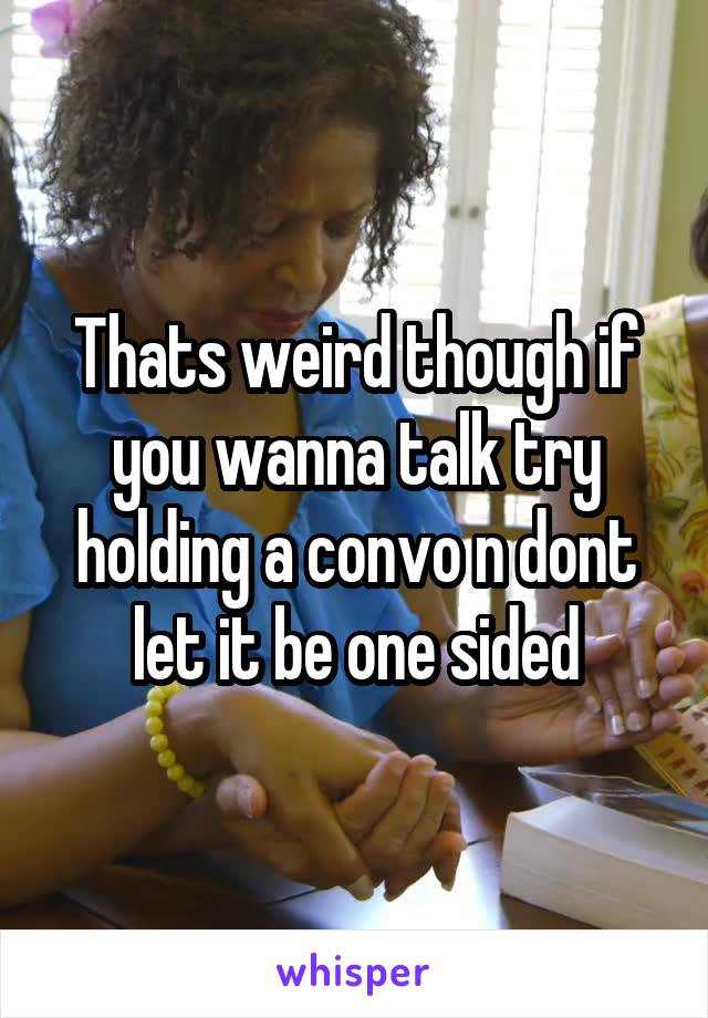 Thats weird though if you wanna talk try holding a convo n dont let it be one sided