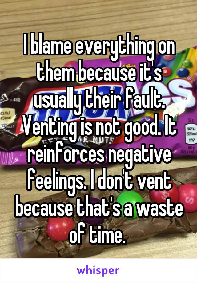 I blame everything on them because it's usually their fault. Venting is not good. It reinforces negative feelings. I don't vent because that's a waste of time. 