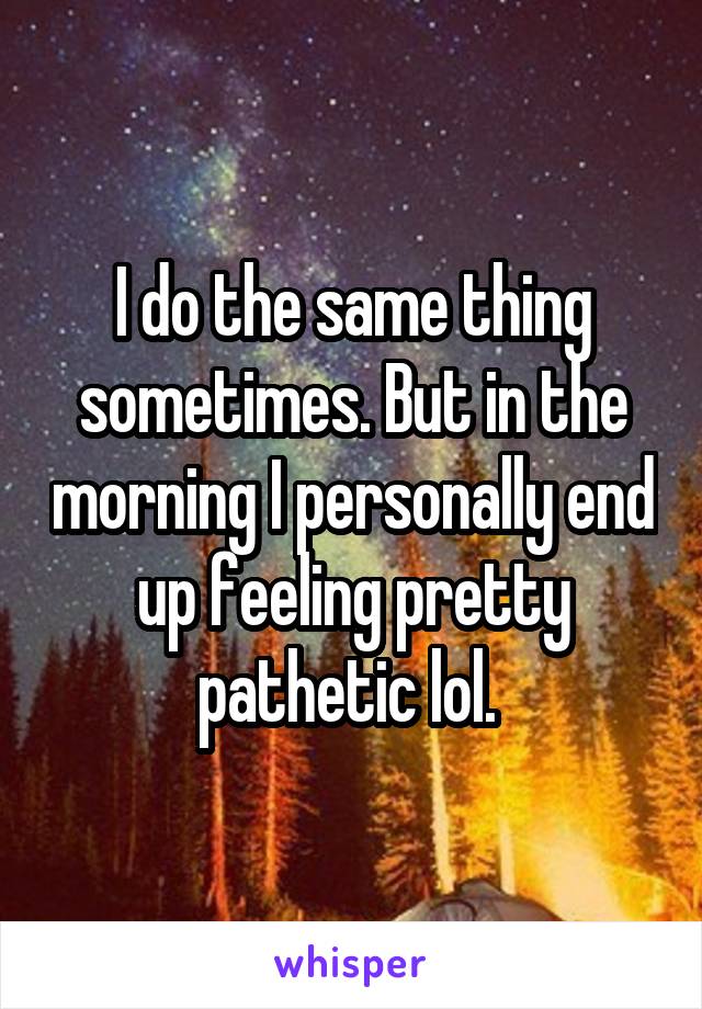 I do the same thing sometimes. But in the morning I personally end up feeling pretty pathetic lol. 