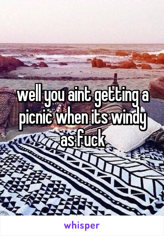 well you aint getting a picnic when its windy as fuck