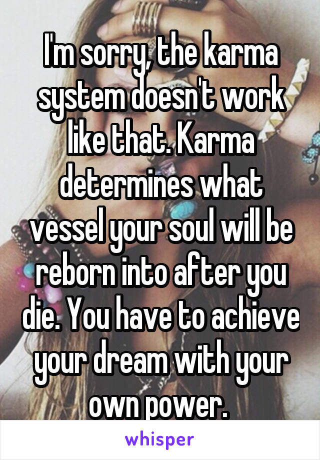 I'm sorry, the karma system doesn't work like that. Karma determines what vessel your soul will be reborn into after you die. You have to achieve your dream with your own power. 