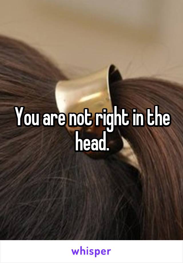 You are not right in the head.