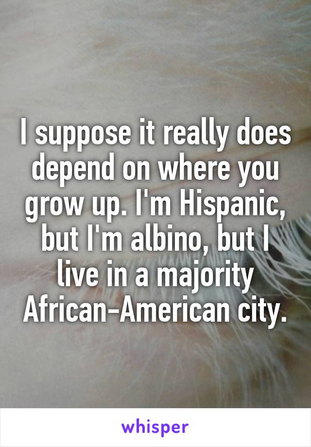 I suppose it really does depend on where you grow up. I'm Hispanic, but I'm albino, but I live in a majority African-American city.