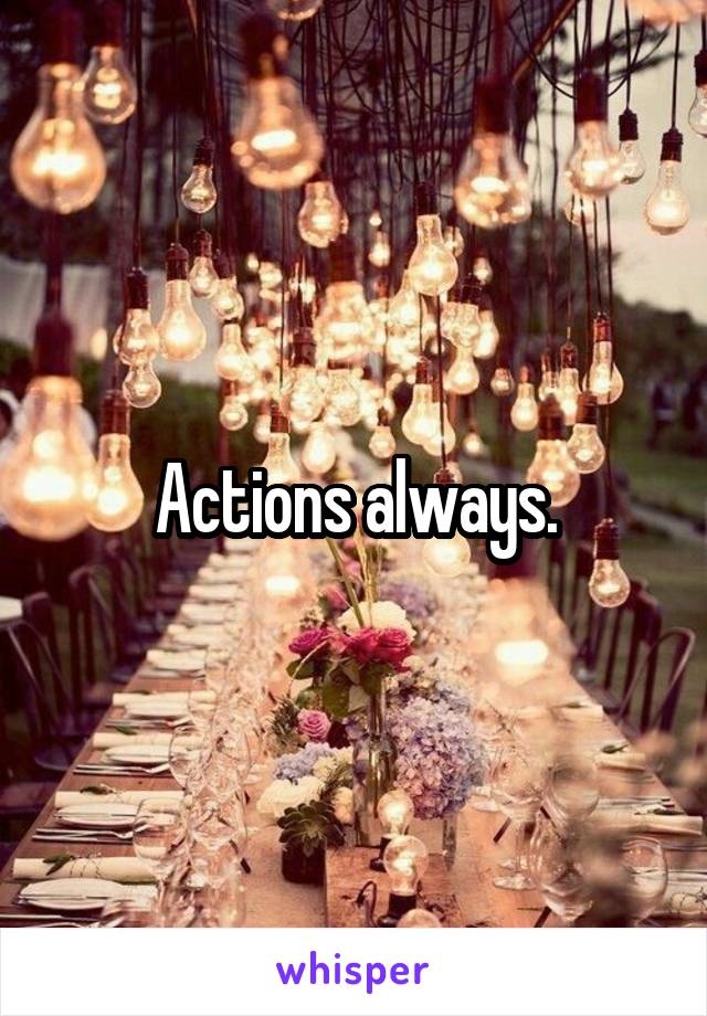 Actions always.