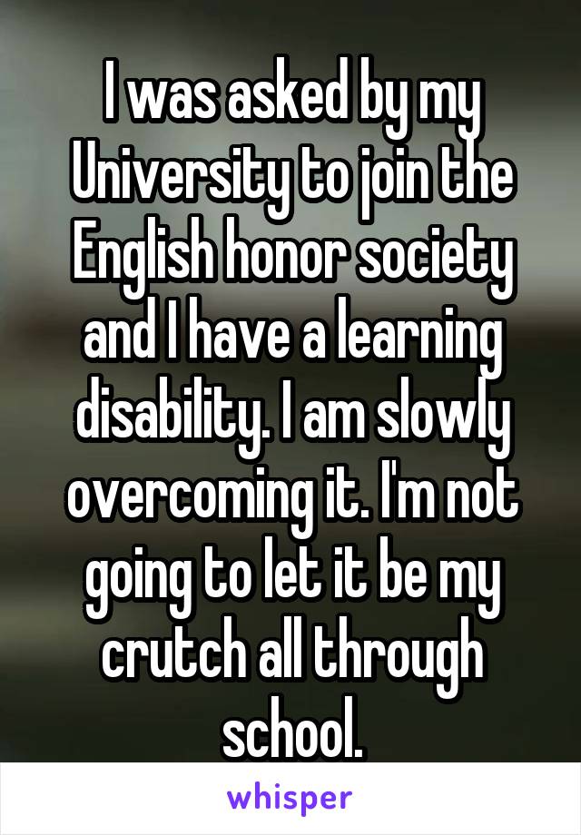 I was asked by my University to join the English honor society and I have a learning disability. I am slowly overcoming it. I'm not going to let it be my crutch all through school.