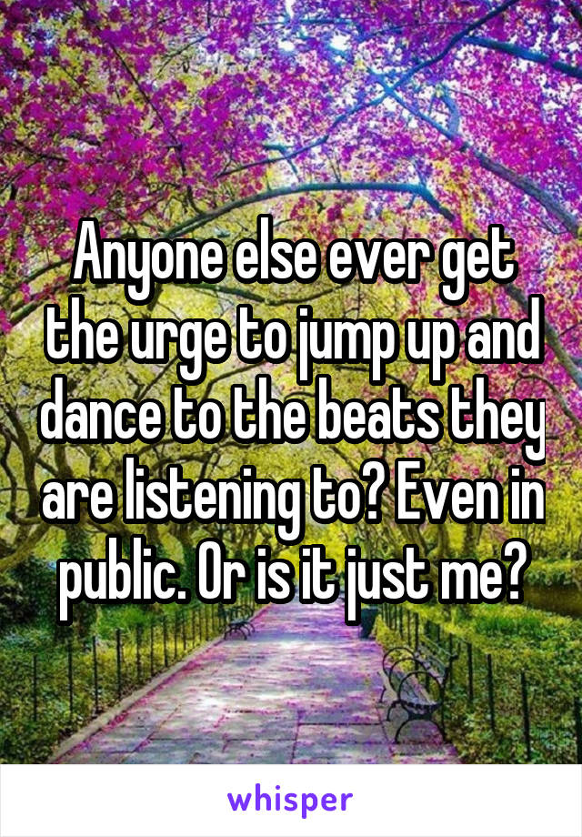Anyone else ever get the urge to jump up and dance to the beats they are listening to? Even in public. Or is it just me?