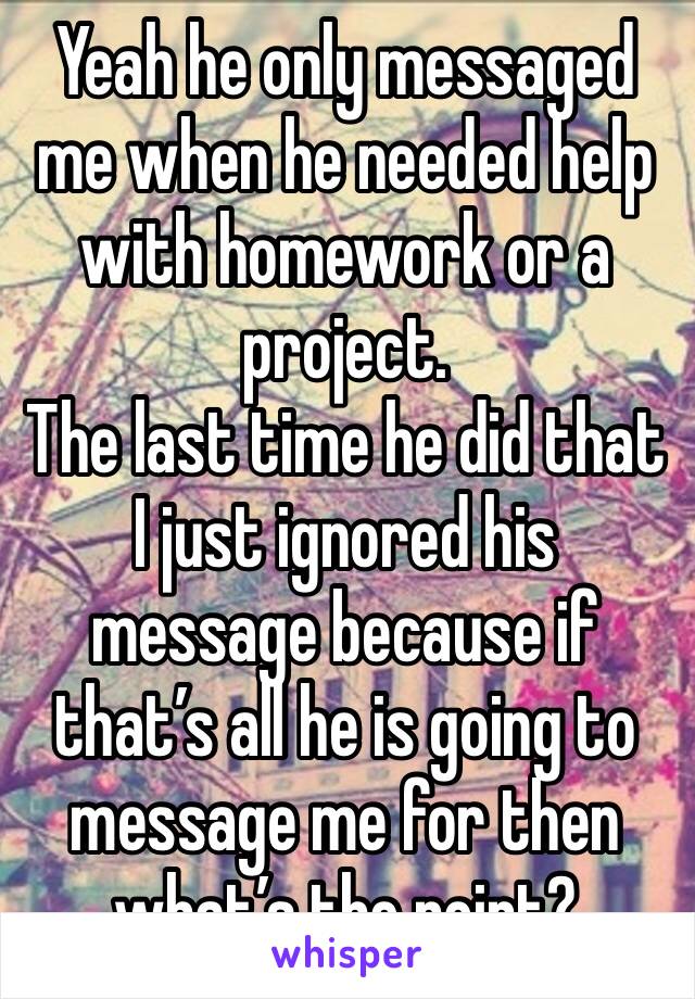 Yeah he only messaged me when he needed help with homework or a project.
The last time he did that I just ignored his message because if that’s all he is going to message me for then what’s the point?