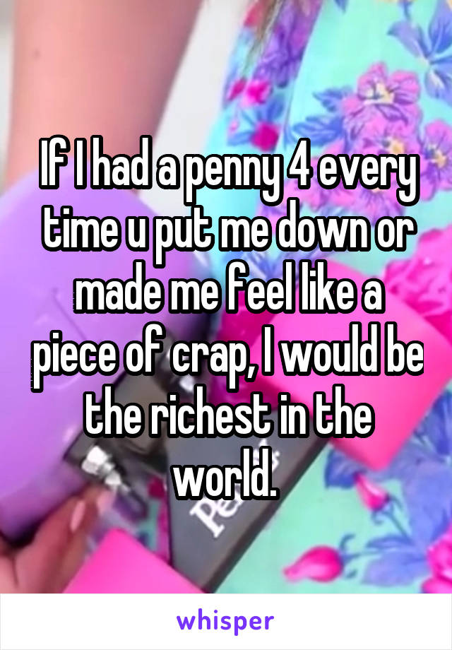 If I had a penny 4 every time u put me down or made me feel like a piece of crap, I would be the richest in the world. 
