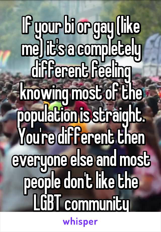 If your bi or gay (like me) it's a completely different feeling knowing most of the population is straight. You're different then everyone else and most people don't like the LGBT community
