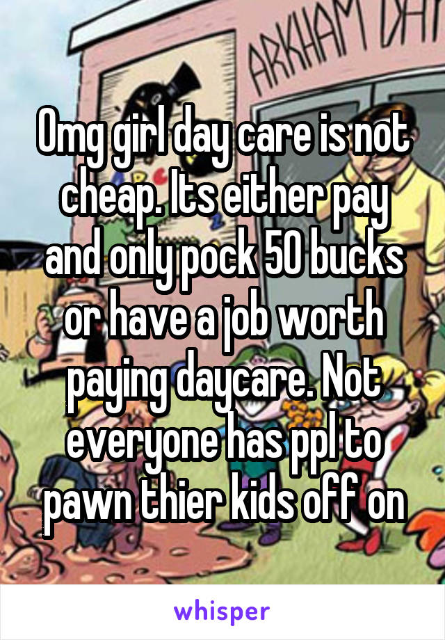 Omg girl day care is not cheap. Its either pay and only pock 50 bucks or have a job worth paying daycare. Not everyone has ppl to pawn thier kids off on