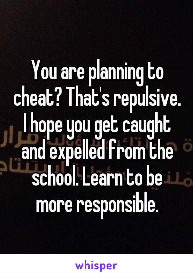 You are planning to cheat? That's repulsive. I hope you get caught and expelled from the school. Learn to be more responsible.