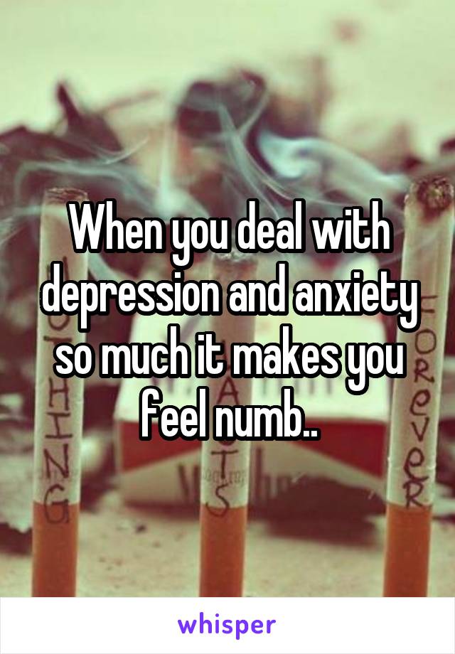 When you deal with depression and anxiety so much it makes you feel numb..