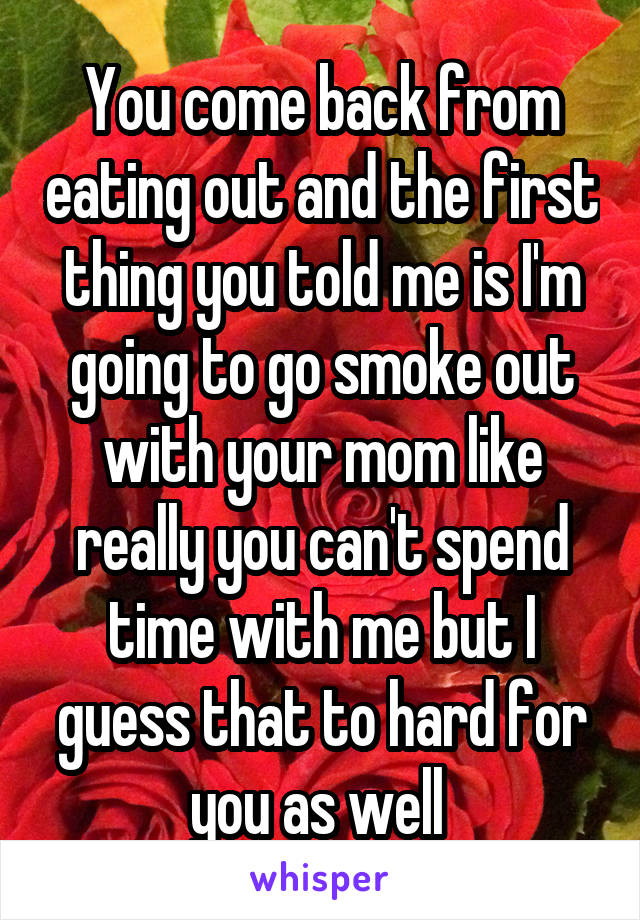 You come back from eating out and the first thing you told me is I'm going to go smoke out with your mom like really you can't spend time with me but I guess that to hard for you as well 
