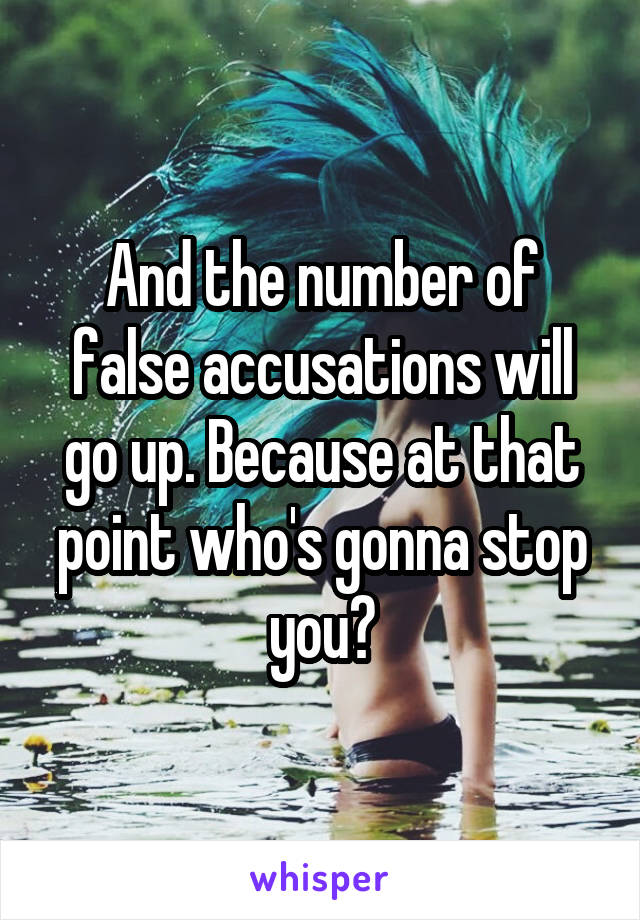 And the number of false accusations will go up. Because at that point who's gonna stop you?