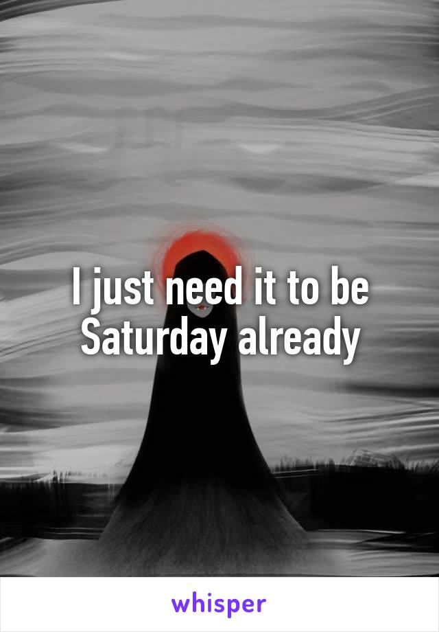 I just need it to be Saturday already