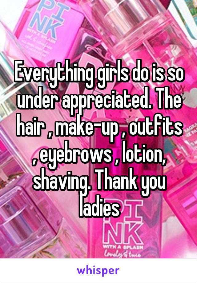 Everything girls do is so under appreciated. The hair , make-up , outfits , eyebrows , lotion, shaving. Thank you ladies