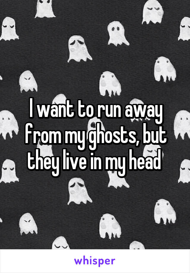 I want to run away from my ghosts, but they live in my head 
