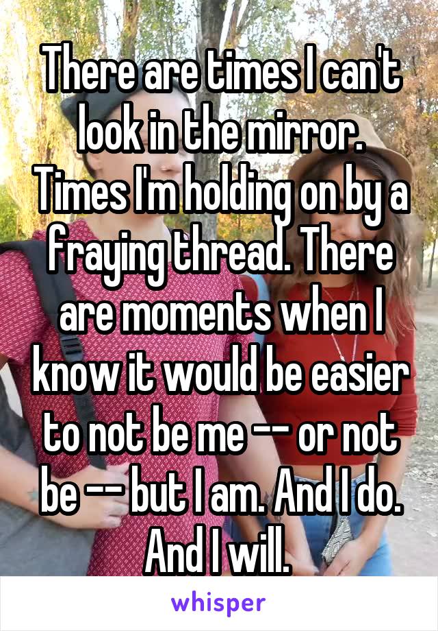 There are times I can't look in the mirror. Times I'm holding on by a fraying thread. There are moments when I know it would be easier to not be me -- or not be -- but I am. And I do. And I will. 