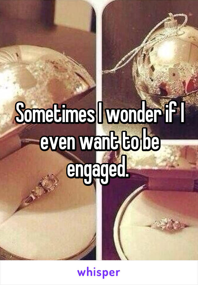 Sometimes I wonder if I even want to be engaged. 