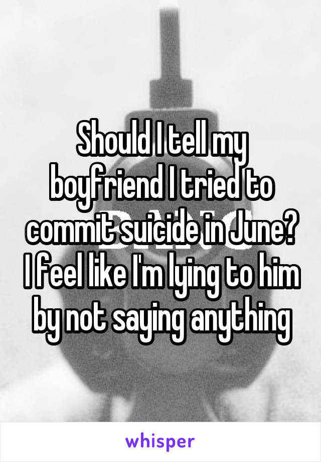 Should I tell my boyfriend I tried to commit suicide in June? I feel like I'm lying to him by not saying anything