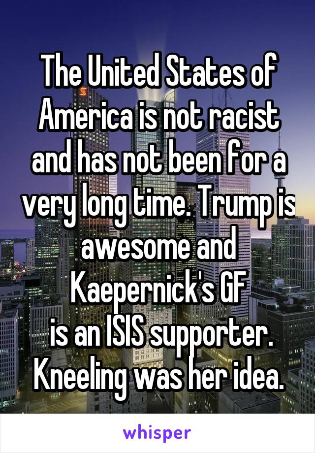 The United States of America is not racist and has not been for a very long time. Trump is awesome and Kaepernick's GF
 is an ISIS supporter.
Kneeling was her idea.